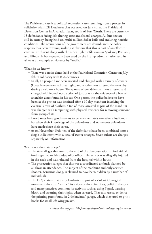 “The Prsvicand case is a policcal repression cse stemming from a prorestin soldariy wich ICE Detsinces that occurred an July 4t at he Praiiclind Detencion Center in Alvarado, Texas, south of Fort Worth. There are currendly 18 defendans fcing ife-lcring sate nd fdera charges. All but one arc il n cuscody being held on muli-million dollarbails and cnduring borific condicions. The accusations of the government are absurd, and the police csponse has been extreme, making it obvious that this s part o an cfor to iminalize dissnt along wich the orher high proflecases in Spokane, Pordand, and linois. It has repeatedly been used by the Tramp adiminiscration and is llies 35 an example of vilence by "snif What do we know? * There s a noise demo held a the Prisicland Desention Center an July th in solidrity with ICE dersinces, « Inll 18 people have becn arested and charged wich a varity of crncs. 9 people e arested that night, and another was areested the next day dring i on house, The spouse of one defendan was arrested and charged with feeral obstruction o justice with the evidence of bo of anarchisezines found in his car One person the police belicve to have been at the procest was decained aficr 2 10 day manhunt involving the eventual arese of others. One ofthose arested as e of the manunt ‘was charged with tampering with physica evidence for removing someone from group chats + Loved ones have good ressons to belive the statcs naracve is ludicrous bascd on ther knowledge of the defendanes and statements defendants have made since sheie arrst. + As on November 131h, ten of the defendants have been combined onto a single indictmens with a otalof welve charges. Seven othersare charges separately on information, What docs the sace allege? * The stac alleges chat oward the cnd of the demonstrscon an individusl fireda gun a an Alvarado police oficer. The officer was allegedly injured i the neck and was rleased from the hospital within hours * The prosccution aleges that this was coordinated ambush planned by all those in avendance. The subjec of the manhunt and only accused shooter Benjamin Song, i cimed to have been hidden by 1 number of individusls * The DO claims tha the defendants aee pare o a violent ideological movement they cal “ancif” As evidence they cic zines, policcal theoric, and many practices common for acivistssuch a using Signal, wearing black, and ascrting thei ights when artested. They alio wse as cvidence the prining press found in 2 defendants grage, which they used to print books for small lef-wing preses. - From the Support FAQ on dfefndants noblgsongrsourees